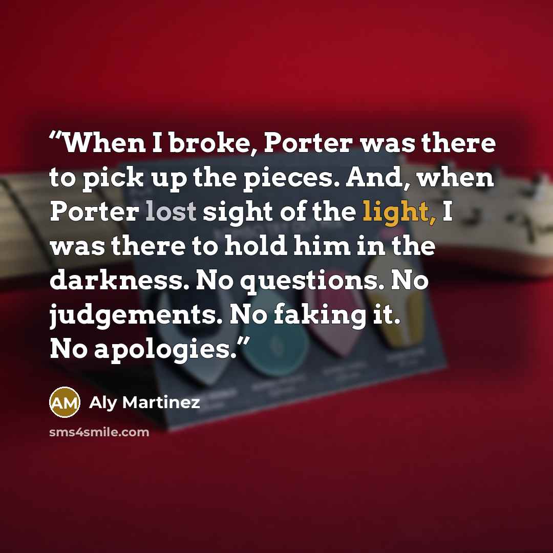 “When I broke, Porter was there to pick up the pieces. And, when Porter lost sight of the light, I was there to hold him in the darkness. No questions. No judgements. No faking it. No apologies.” quote by Aly Martinez