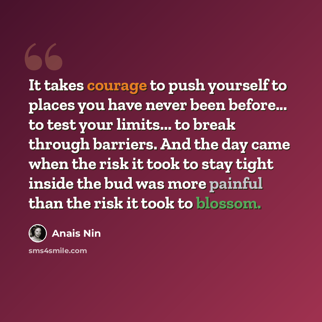 “It takes courage to push yourself to places you have never been before... to test your limits... to break through barriers. And the day came when the risk it took to stay tight inside the bud was more painful than the risk it took to blossom.” quote by Anais Nin