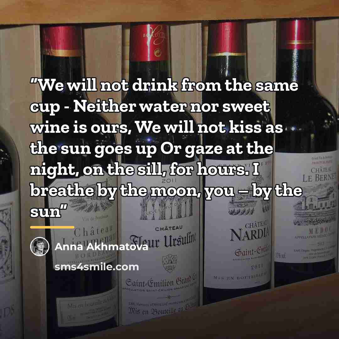 “We will not drink from the same cup - Neither water nor sweet wine is ours, We will not kiss as the sun goes up Or gaze at the night, on the sill, for hours. I breathe by the moon, you – by the sun” quote by Anna Akhmatova