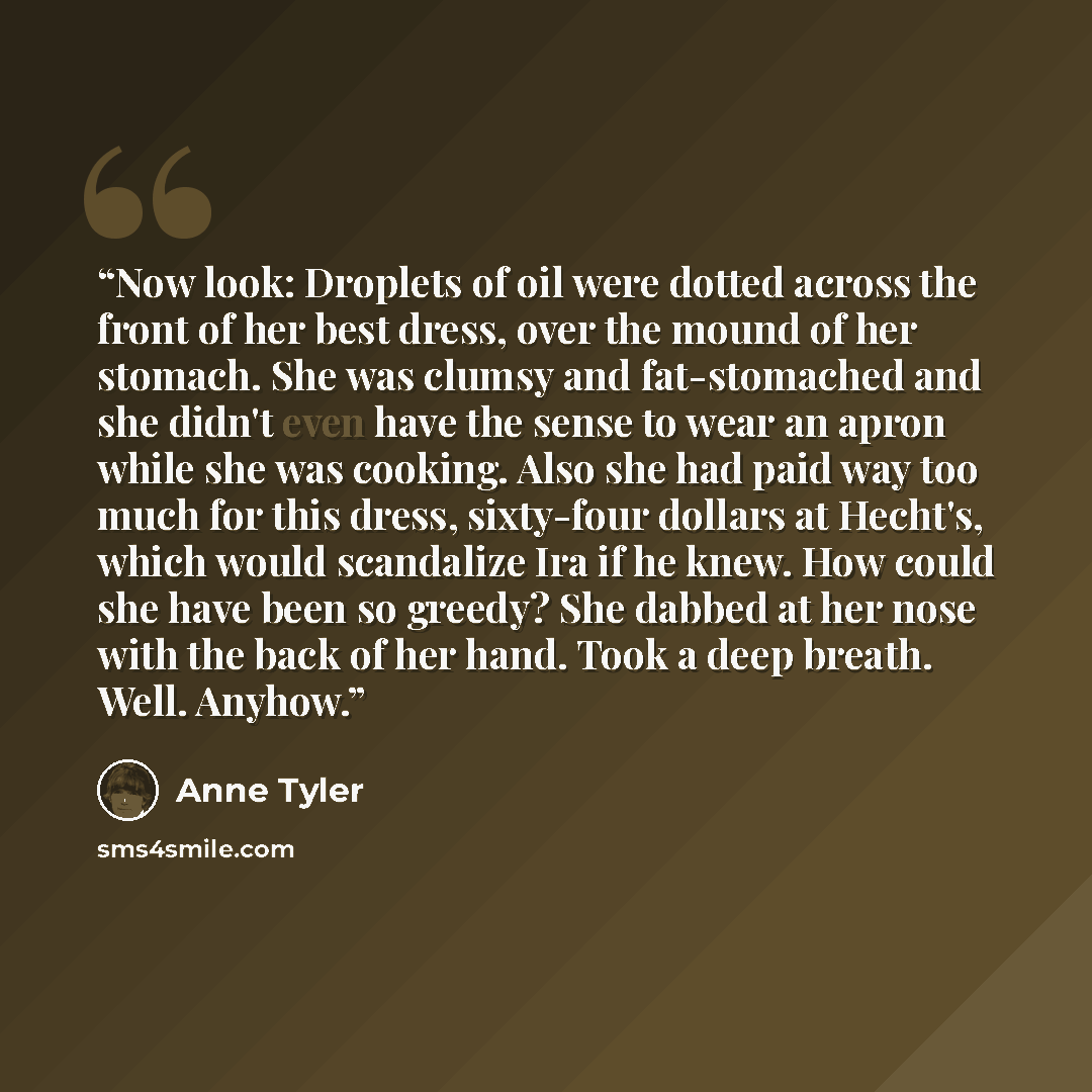 “Now look: Droplets of oil were dotted across the front of her best dress, over the mound of her stomach. She was clumsy and fat-stomached and she didn't even have the sense to wear an apron while she was cooking. Also she had paid way too much for this dress, sixty-four dollars at Hecht's, which…” quote by Anne Tyler