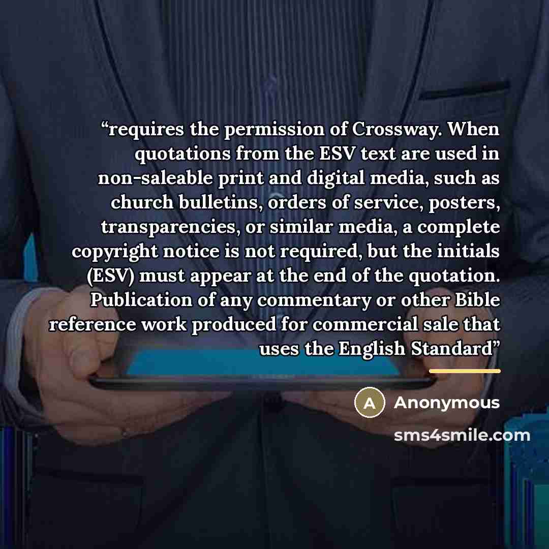 “requires the permission of Crossway. When quotations from the ESV text are used in non-saleable print and digital media, such as church bulletins, orders of service, posters, transparencies, or similar media, a complete copyright notice is not required, but the initials (ESV) must appear at the…” quote by Anonymous