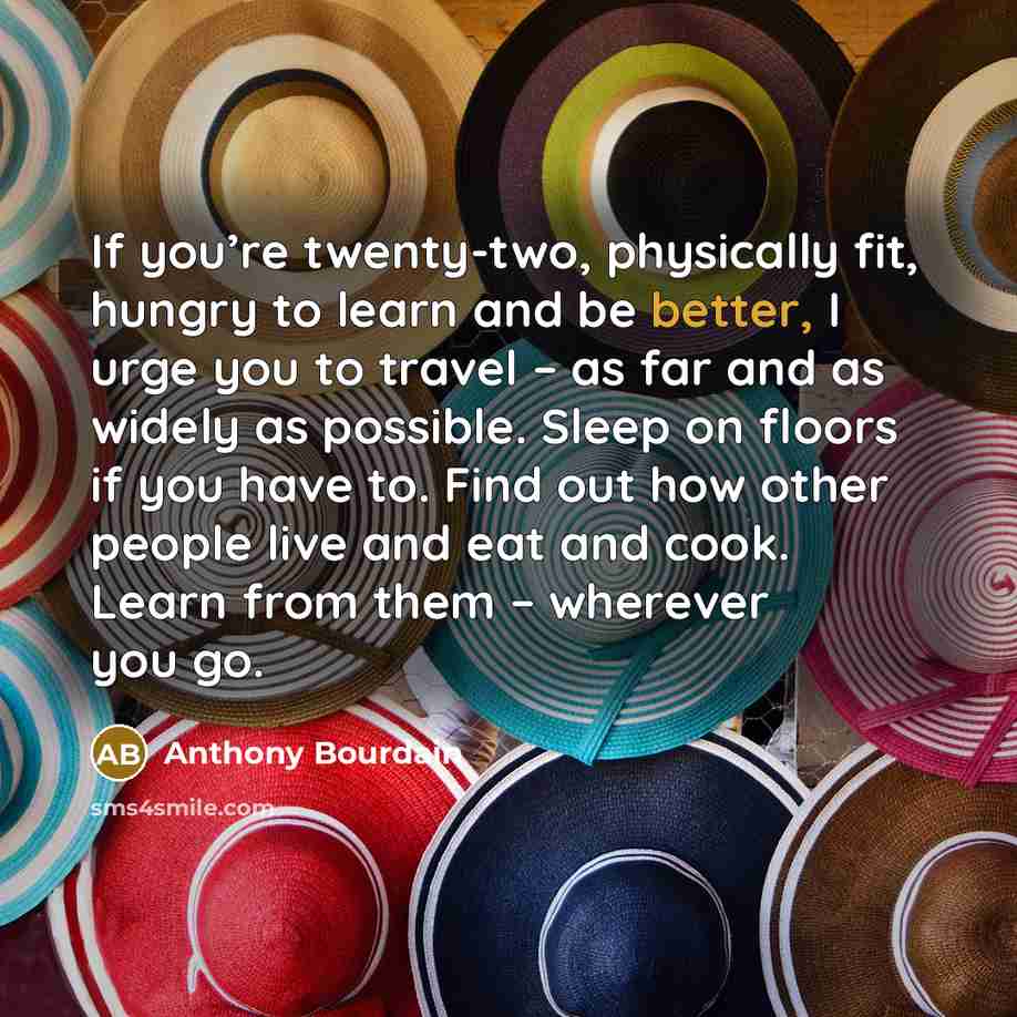 “If you’re twenty-two, physically fit, hungry to learn and be better, I urge you to travel – as far and as widely as possible. Sleep on floors if you have to. Find out how other people live and eat and cook. Learn from them – wherever you go.” quote by Anthony Bourdain