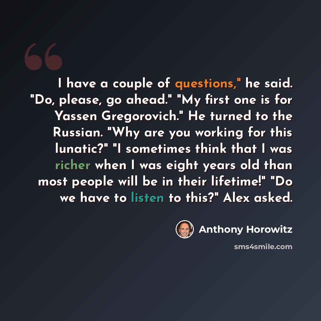 “I have a couple of questions," he said. "Do, please, go ahead." "My first one is for Yassen Gregorovich." He turned to the Russian. "Why are you working for this lunatic?" "I sometimes think that I was richer when I was eight years old than most people will be in their lifetime!" "Do we have to…” quote by Anthony Horowitz