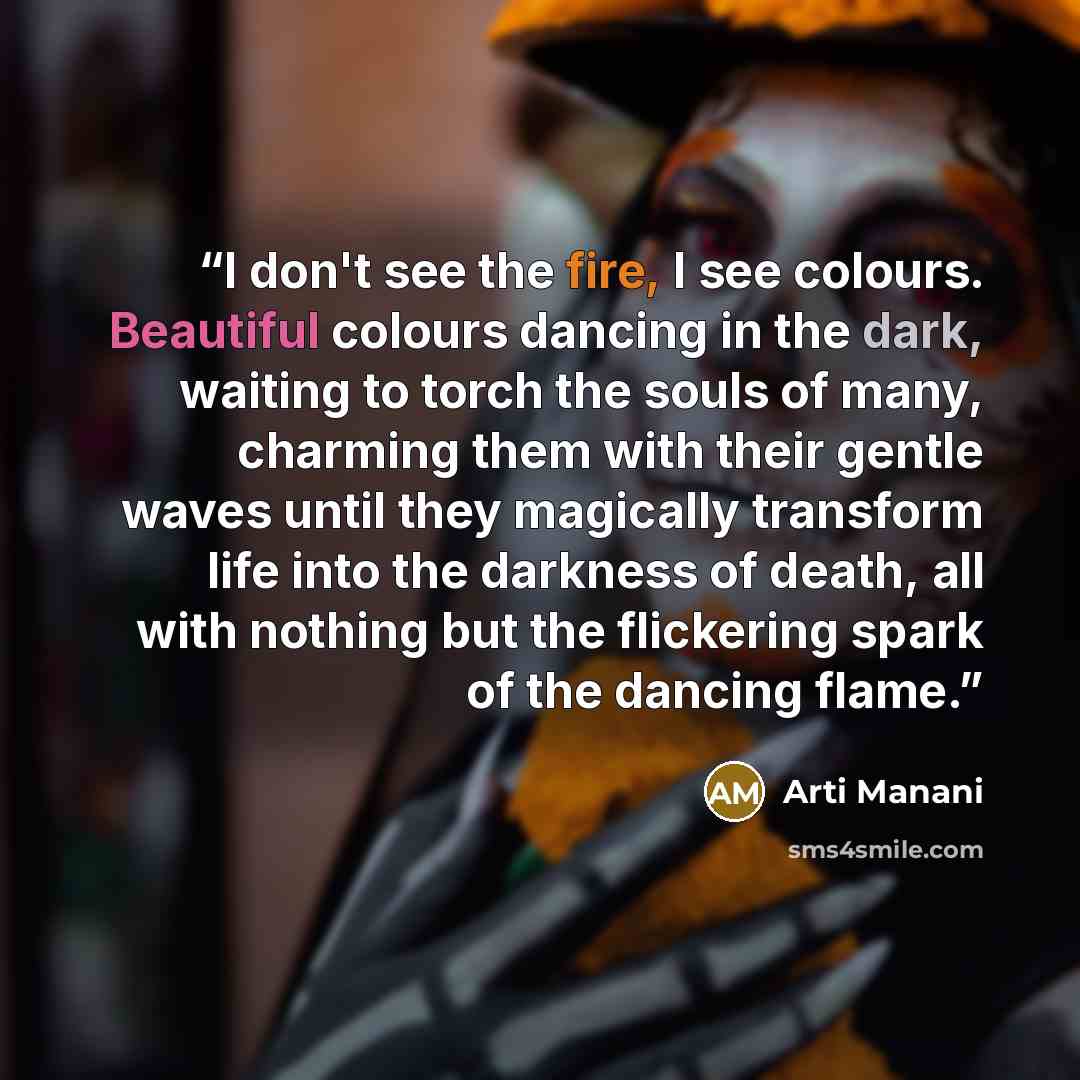 “I don't see the fire, I see colours. Beautiful colours dancing in the dark, waiting to torch the souls of many, charming them with their gentle waves until they magically transform life into the darkness of death, all with nothing but the flickering spark of the dancing flame.” quote by Arti Manani