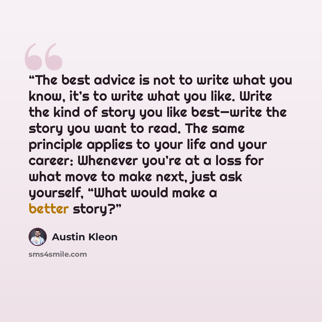 “The best advice is not to write what you know, it’s to write what you like. Write the kind of story you like best—write the story you want to read. The same principle applies to your life and your career: Whenever you’re at a loss for what move to make next, just ask yourself, “What would make a…” quote by Austin Kleon