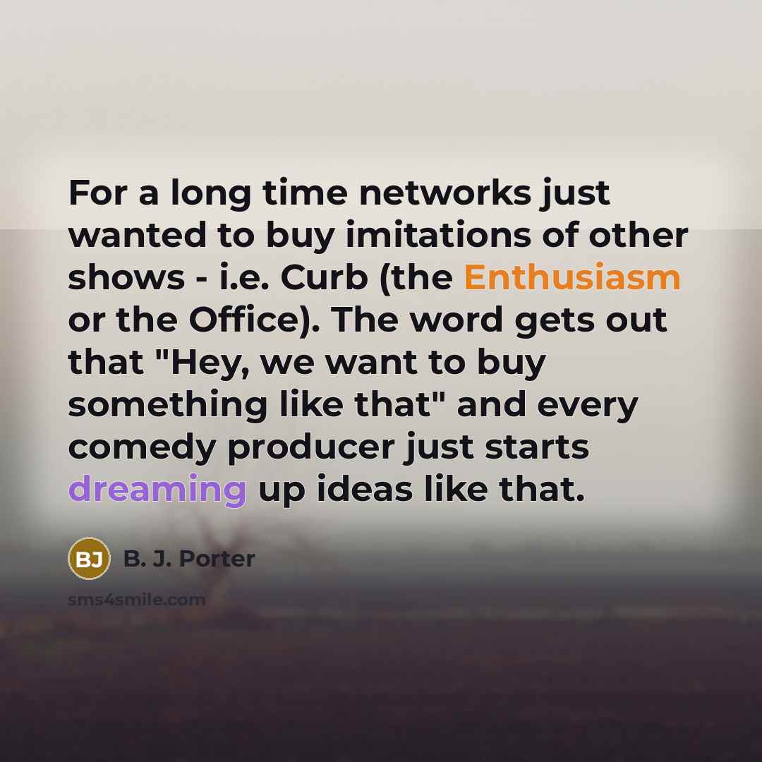 “For a long time networks just wanted to buy imitations of other shows - i.e. Curb (the Enthusiasm or the Office). The word gets out that "Hey, we want to buy something like that" and every comedy producer just starts dreaming up ideas like that.” quote by B. J. Porter