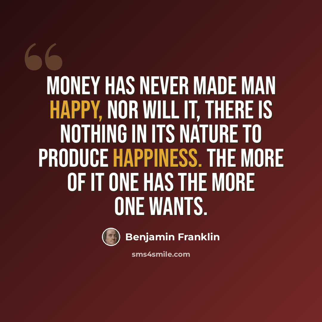 “Money has never made man happy, nor will it, there is nothing in its nature to produce happiness. The more of it one has the more one wants.” quote by Benjamin Franklin