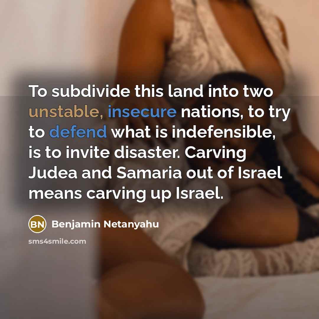 “To subdivide this land into two unstable, insecure nations, to try to defend what is indefensible, is to invite disaster. Carving Judea and Samaria out of Israel means carving up Israel.” quote by Benjamin Netanyahu