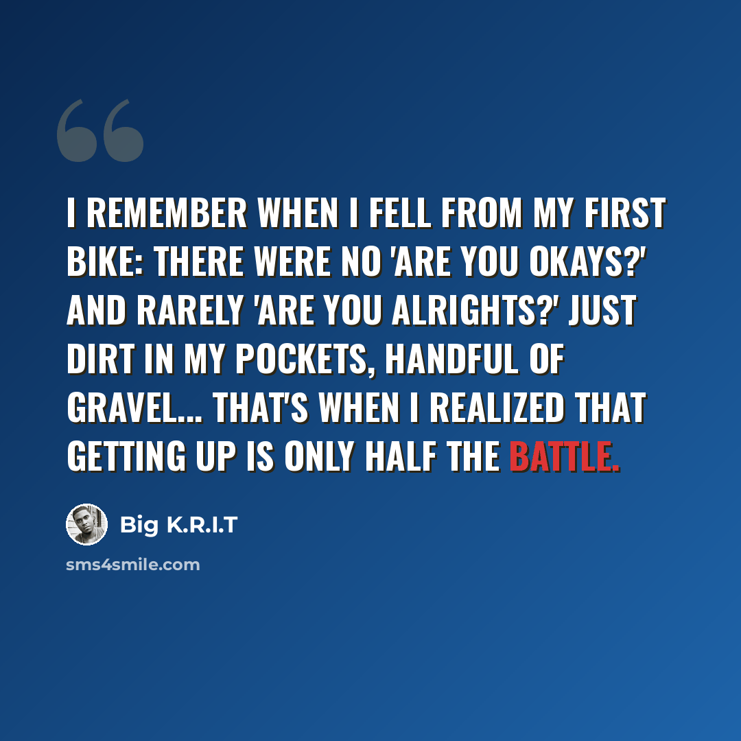 “I remember when I fell from my first bike: There were no 'Are you okays?' and rarely 'Are you alrights?' Just dirt in my pockets, handful of gravel... That's when I realized that getting up is only half the battle.” quote by Big K.R.I.T