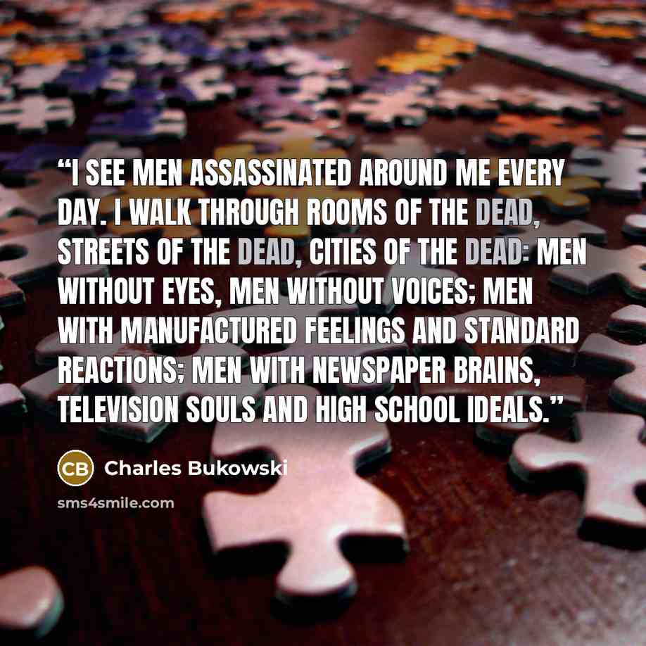 “I see men assassinated around me every day. I walk through rooms of the dead, streets of the dead, cities of the dead: men without eyes, men without voices; men with manufactured feelings and standard reactions; men with newspaper brains, television souls and high school ideals.” quote by Charles Bukowski
