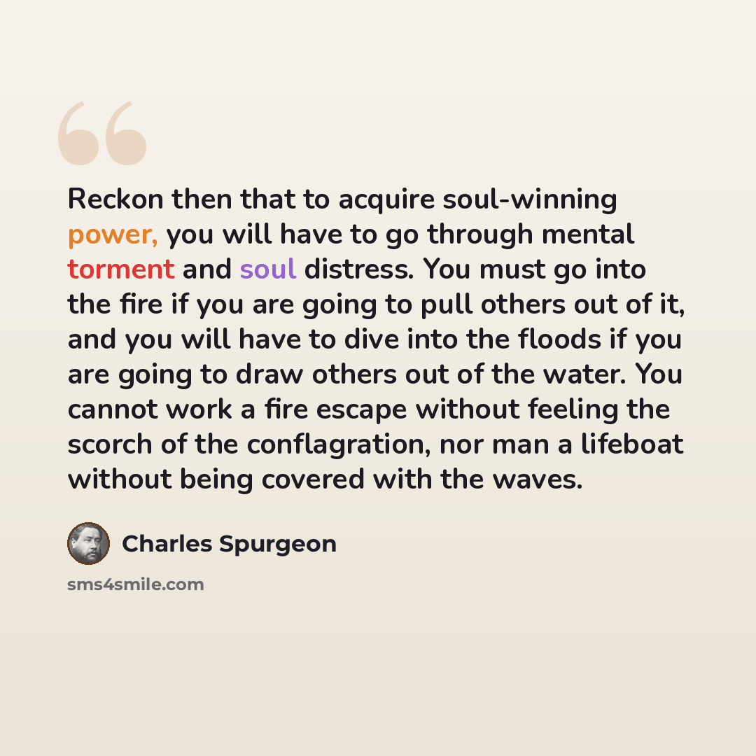 “Reckon then that to acquire soul-winning power, you will have to go through mental torment and soul distress. You must go into the fire if you are going to pull others out of it, and you will have to dive into the floods if you are going to draw others out of the water. You cannot work a fire…” quote by Charles Spurgeon