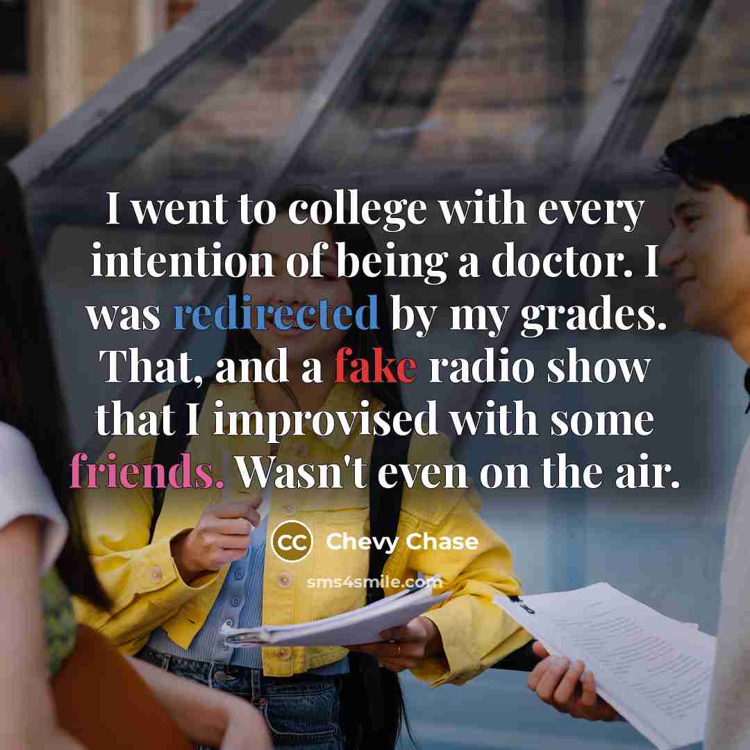 “I went to college with every intention of being a doctor. I was redirected by my grades. That, and a fake radio show that I improvised with some friends. Wasn't even on the air.” quote by Chevy Chase