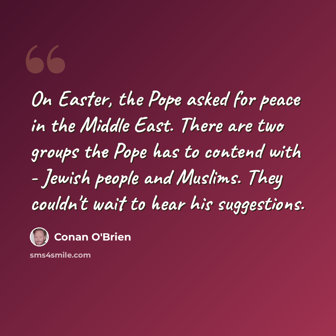 “On Easter, the Pope asked for peace in the Middle East. There are two groups the Pope has to contend with - Jewish people and Muslims. They couldn't wait to hear his suggestions.” quote by Conan O'Brien
