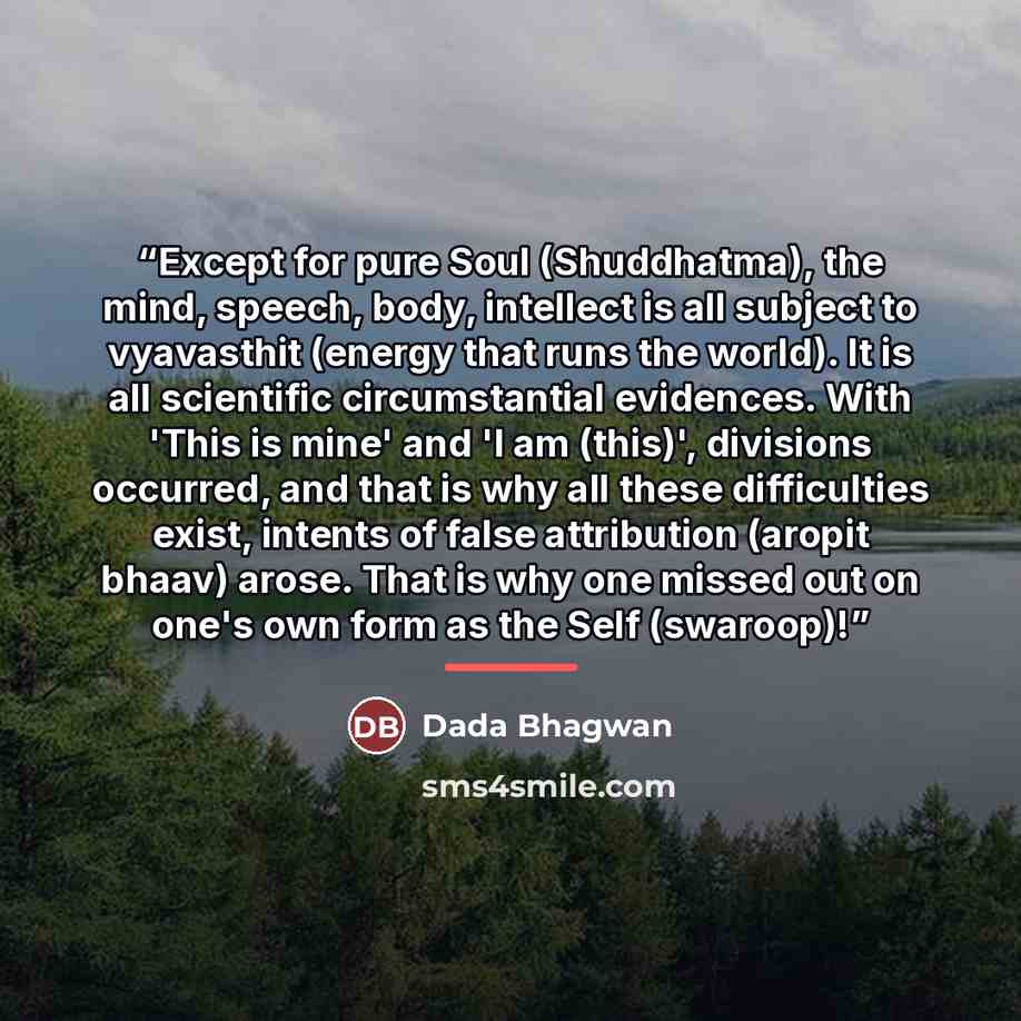 “Except for pure Soul (Shuddhatma), the mind, speech, body, intellect is all subject to vyavasthit (energy that runs the world). It is all scientific circumstantial evidences. With 'This is mine' and 'I am (this)', divisions occurred, and that is why all these difficulties exist, intents of false…” quote by Dada Bhagwan