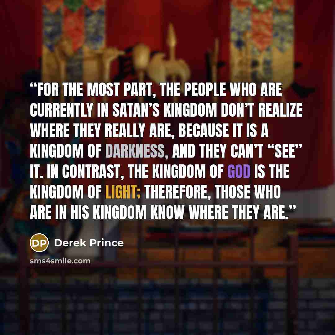 “For the most part, the people who are currently in Satan’s kingdom don’t realize where they really are, because it is a kingdom of darkness, and they can’t “see” it. In contrast, the kingdom of God is the kingdom of light; therefore, those who are in His kingdom know where they are.” quote by Derek Prince