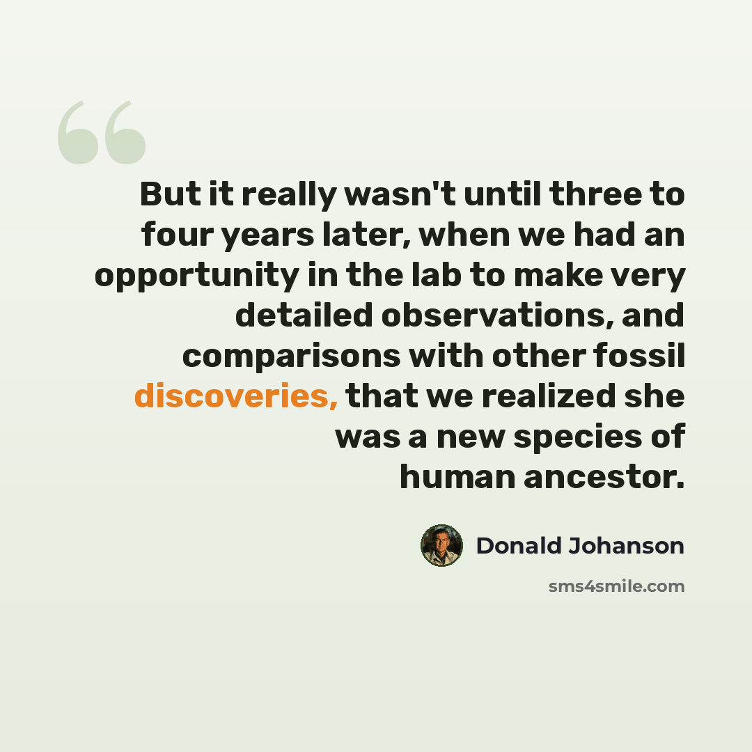 “But it really wasn't until three to four years later, when we had an opportunity in the lab to make very detailed observations, and comparisons with other fossil discoveries, that we realized she was a new species of human ancestor.” quote by Donald Johanson