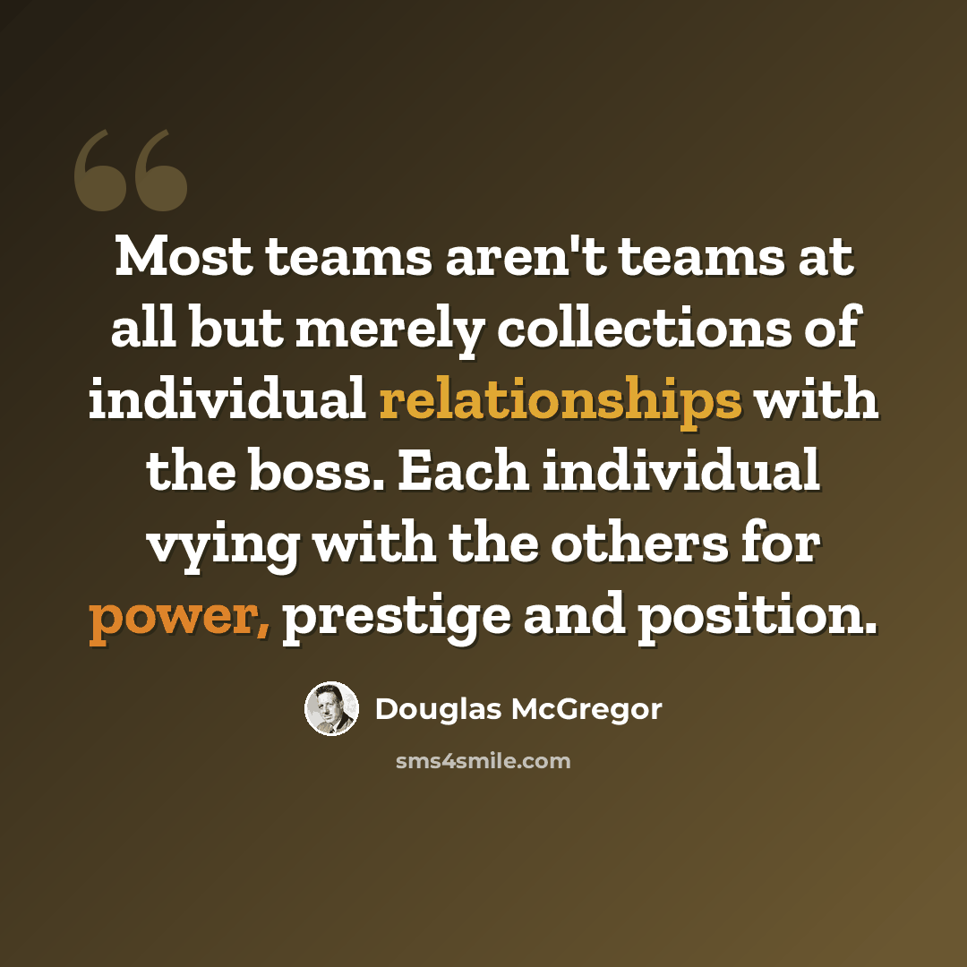 “Most teams aren't teams at all but merely collections of individual relationships with the boss. Each individual vying with the others for power, prestige and position.” quote by Douglas McGregor