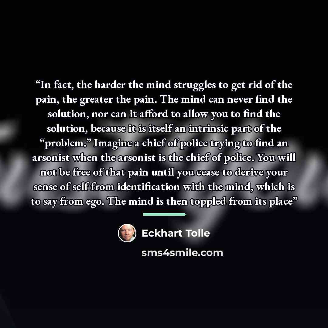 “In fact, the harder the mind struggles to get rid of the pain, the greater the pain. The mind can never find the solution, nor can it afford to allow you to find the solution, because it is itself an intrinsic part of the “problem.” Imagine a chief of police trying to find an arsonist when the…” quote by Eckhart Tolle