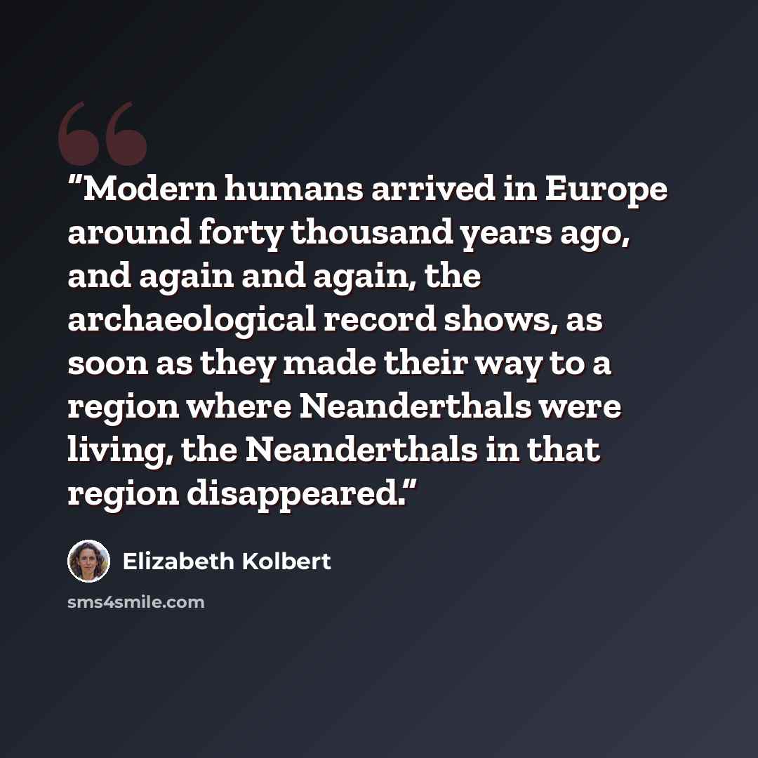 “Modern humans arrived in Europe around forty thousand years ago, and again and again, the archaeological record shows, as soon as they made their way to a region where Neanderthals were living, the Neanderthals in that region disappeared.” quote by Elizabeth Kolbert