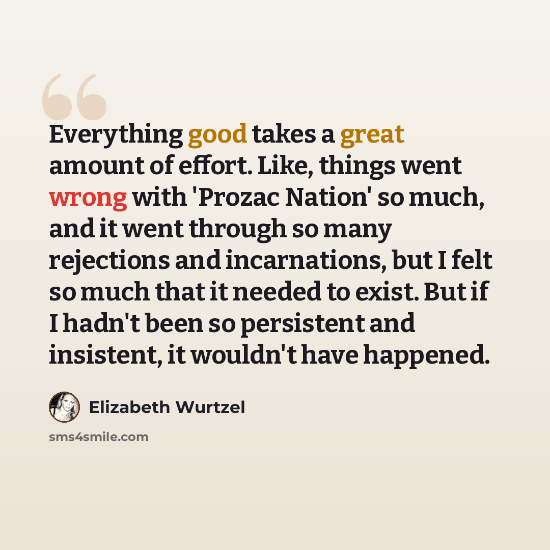 “Everything good takes a great amount of effort. Like, things went wrong with 'Prozac Nation' so much, and it went through so many rejections and incarnations, but I felt so much that it needed to exist. But if I hadn't been so persistent and insistent, it wouldn't have happened.” quote by Elizabeth Wurtzel