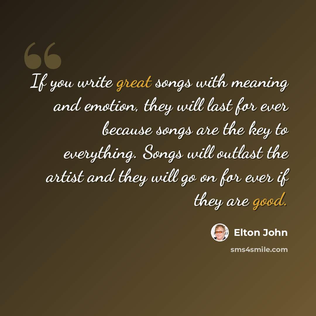 “If you write great songs with meaning and emotion, they will last for ever because songs are the key to everything. Songs will outlast the artist and they will go on for ever if they are good.” quote by Elton John