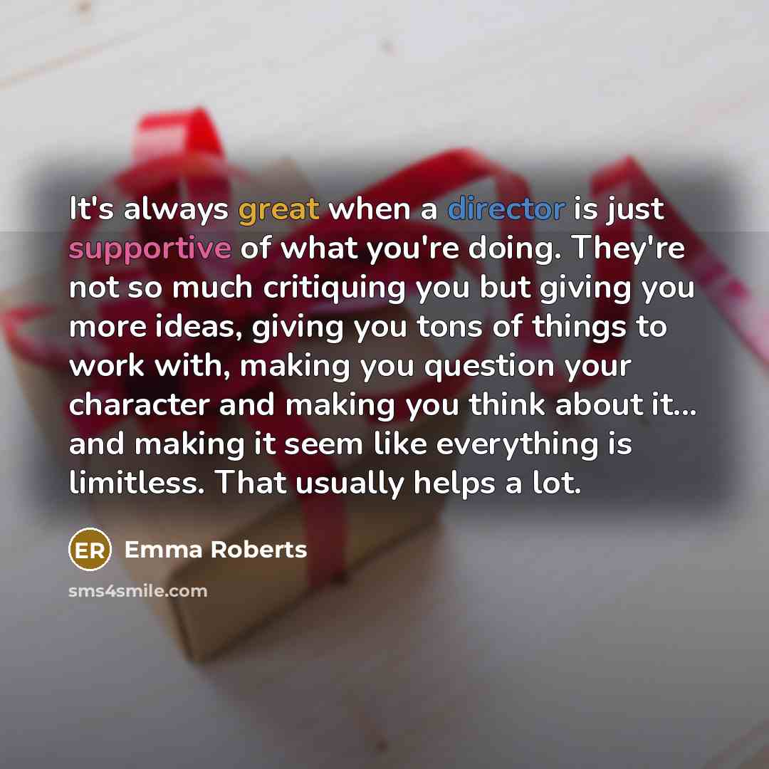 “It's always great when a director is just supportive of what you're doing. They're not so much critiquing you but giving you more ideas, giving you tons of things to work with, making you question your character and making you think about it... and making it seem like everything is limitless. That…” quote by Emma Roberts