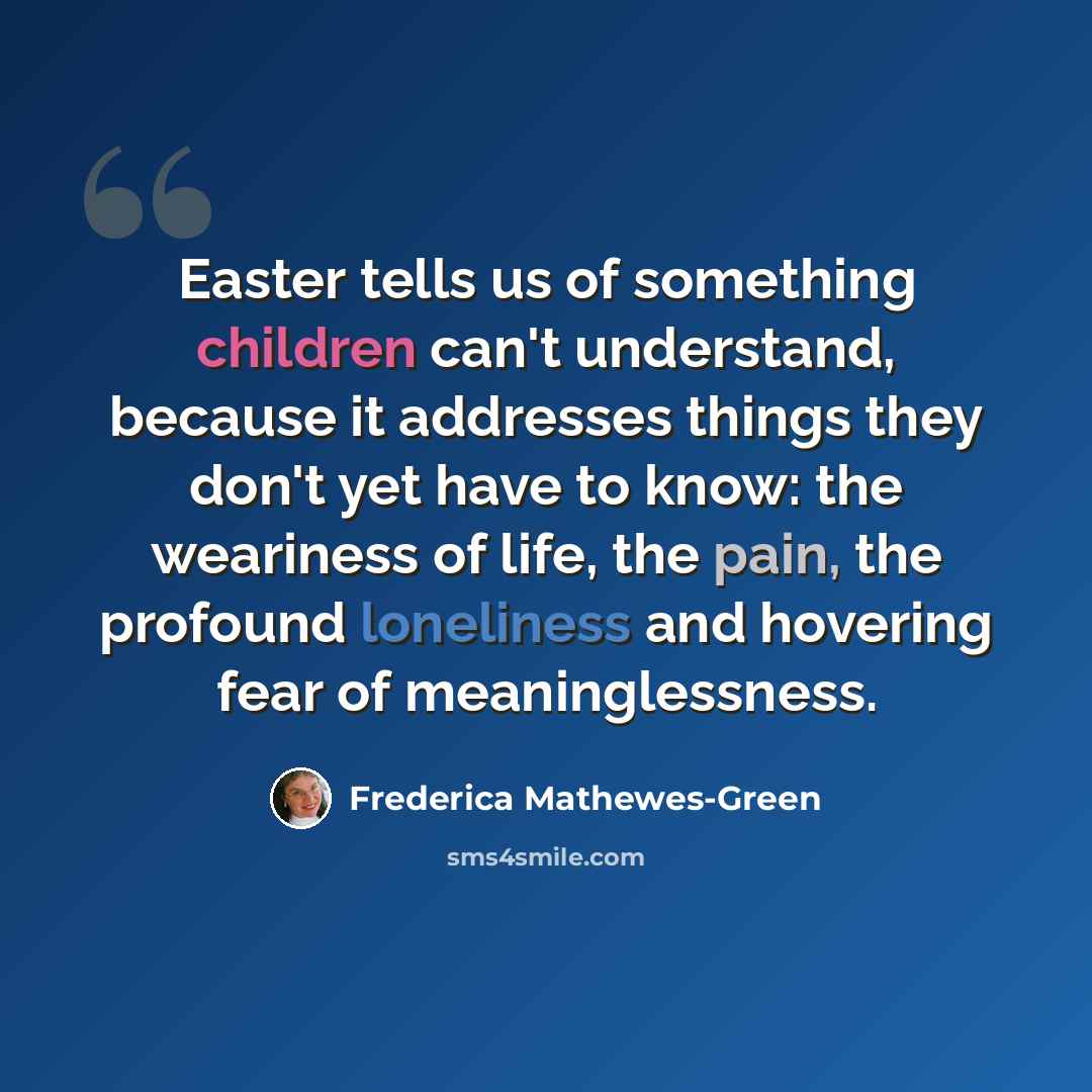 “Easter tells us of something children can't understand, because it addresses things they don't yet have to know: the weariness of life, the pain, the profound loneliness and hovering fear of meaninglessness.” quote by Frederica Mathewes-Green