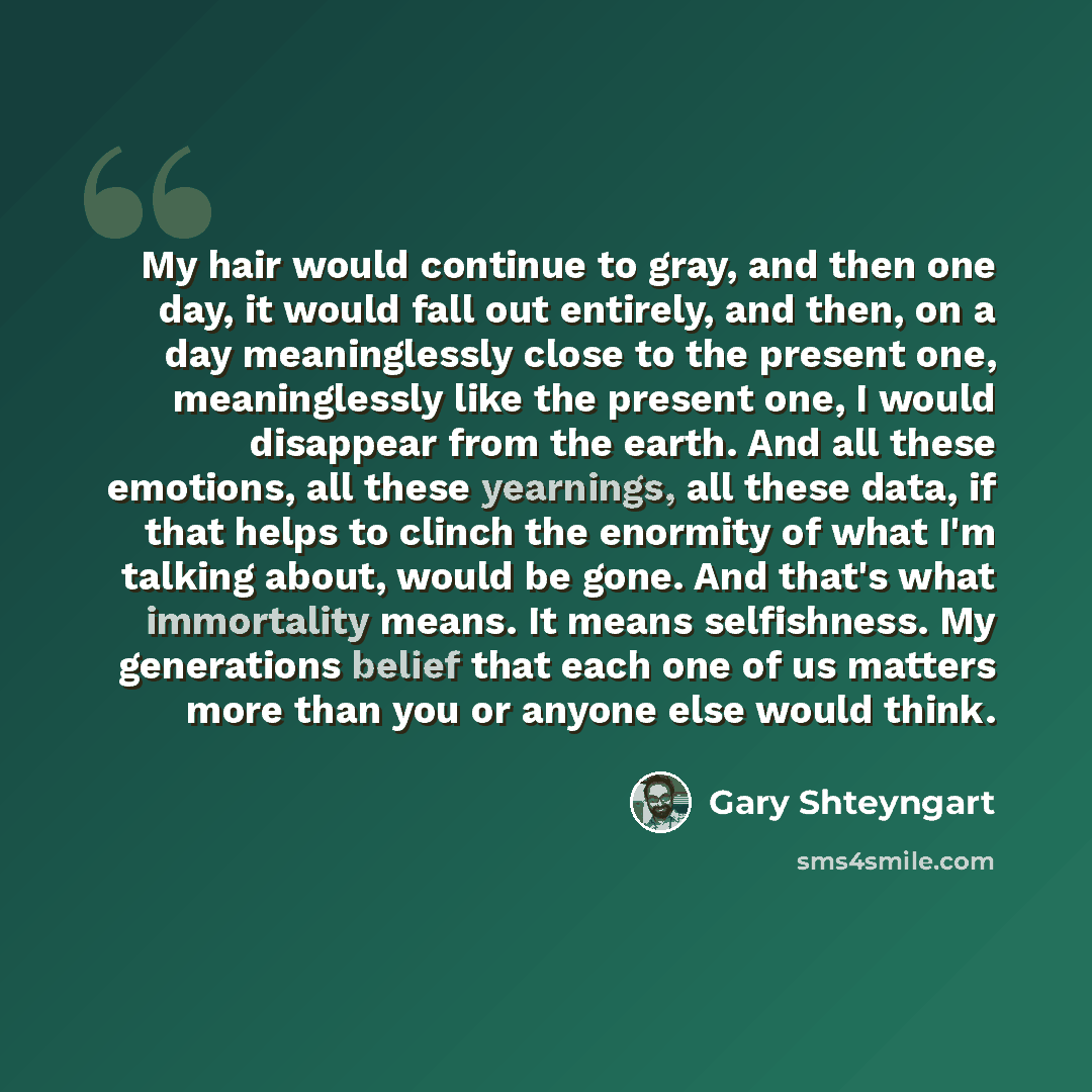 “My hair would continue to gray, and then one day, it would fall out entirely, and then, on a day meaninglessly close to the present one, meaninglessly like the present one, I would disappear from the earth. And all these emotions, all these yearnings, all these data, if that helps to clinch the…” quote by Gary Shteyngart