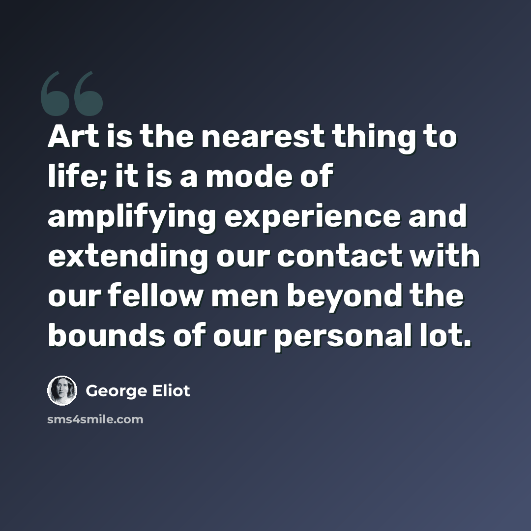 “Art is the nearest thing to life; it is a mode of amplifying experience and extending our contact with our fellow men beyond the bounds of our personal lot.” quote by George Eliot