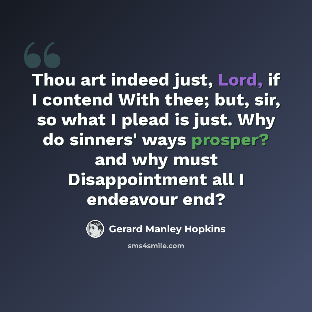 “Thou art indeed just, Lord, if I contend With thee; but, sir, so what I plead is just. Why do sinners' ways prosper? and why must Disappointment all I endeavour end?” quote by Gerard Manley Hopkins