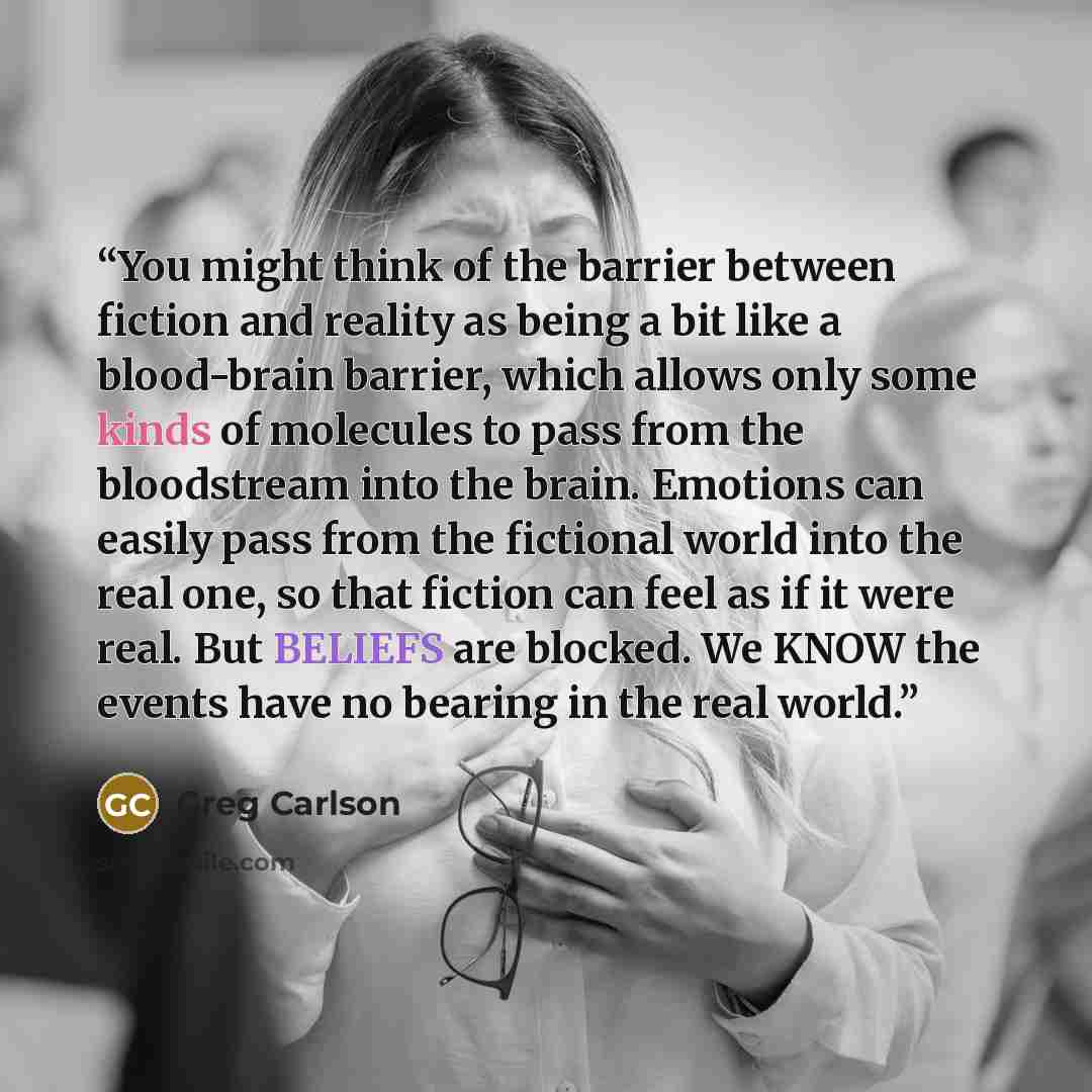 “You might think of the barrier between fiction and reality as being a bit like a blood-brain barrier, which allows only some kinds of molecules to pass from the bloodstream into the brain. Emotions can easily pass from the fictional world into the real one, so that fiction can feel as if it were…” quote by Greg Carlson
