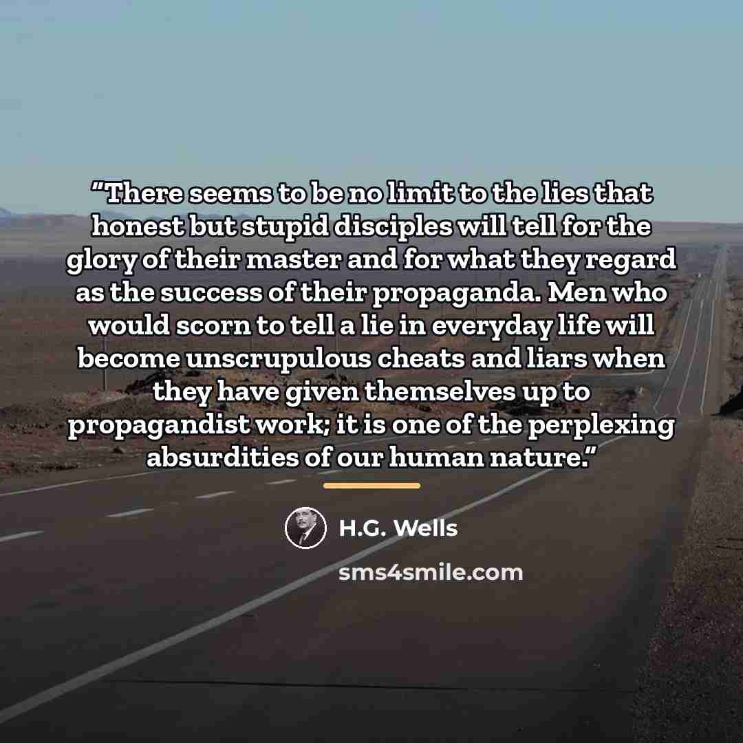 “There seems to be no limit to the lies that honest but stupid disciples will tell for the glory of their master and for what they regard as the success of their propaganda. Men who would scorn to tell a lie in everyday life will become unscrupulous cheats and liars when they have given themselves…” quote by H.G. Wells