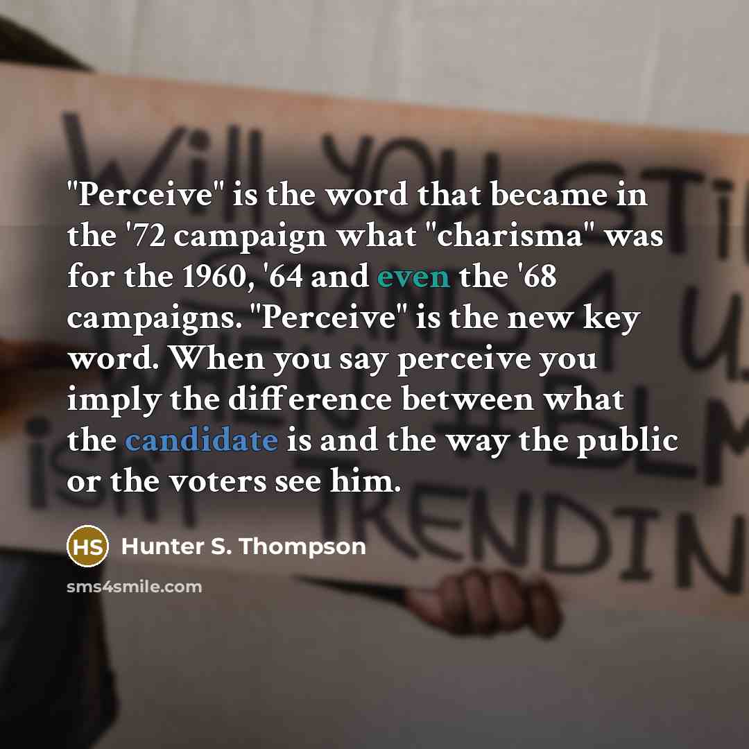 “"Perceive" is the word that became in the '72 campaign what "charisma" was for the 1960, '64 and even the '68 campaigns. "Perceive" is the new key word. When you say perceive you imply the difference between what the candidate is and the way the public or the voters see him.” quote by Hunter S. Thompson