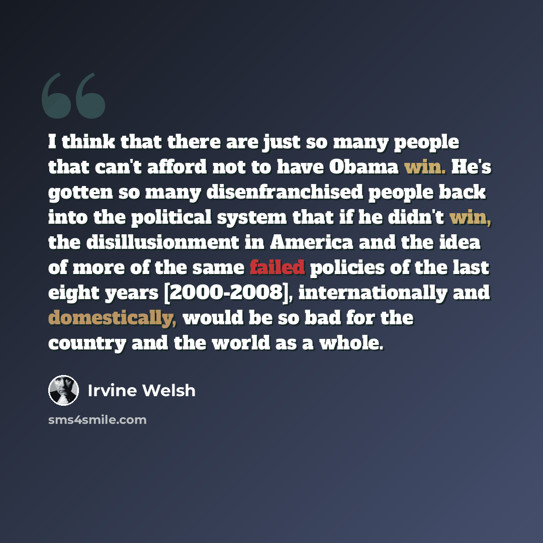 “I think that there are just so many people that can't afford not to have Obama win. He's gotten so many disenfranchised people back into the political system that if he didn't win, the disillusionment in America and the idea of more of the same failed policies of the last eight years [2000-2008]…” quote by Irvine Welsh