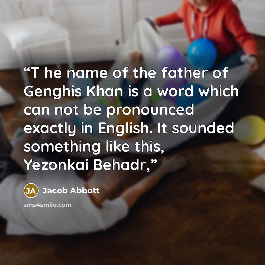 “T he name of the father of Genghis Khan is a word which can not be pronounced exactly in English. It sounded something like this, Yezonkai Behadr,” quote by Jacob Abbott