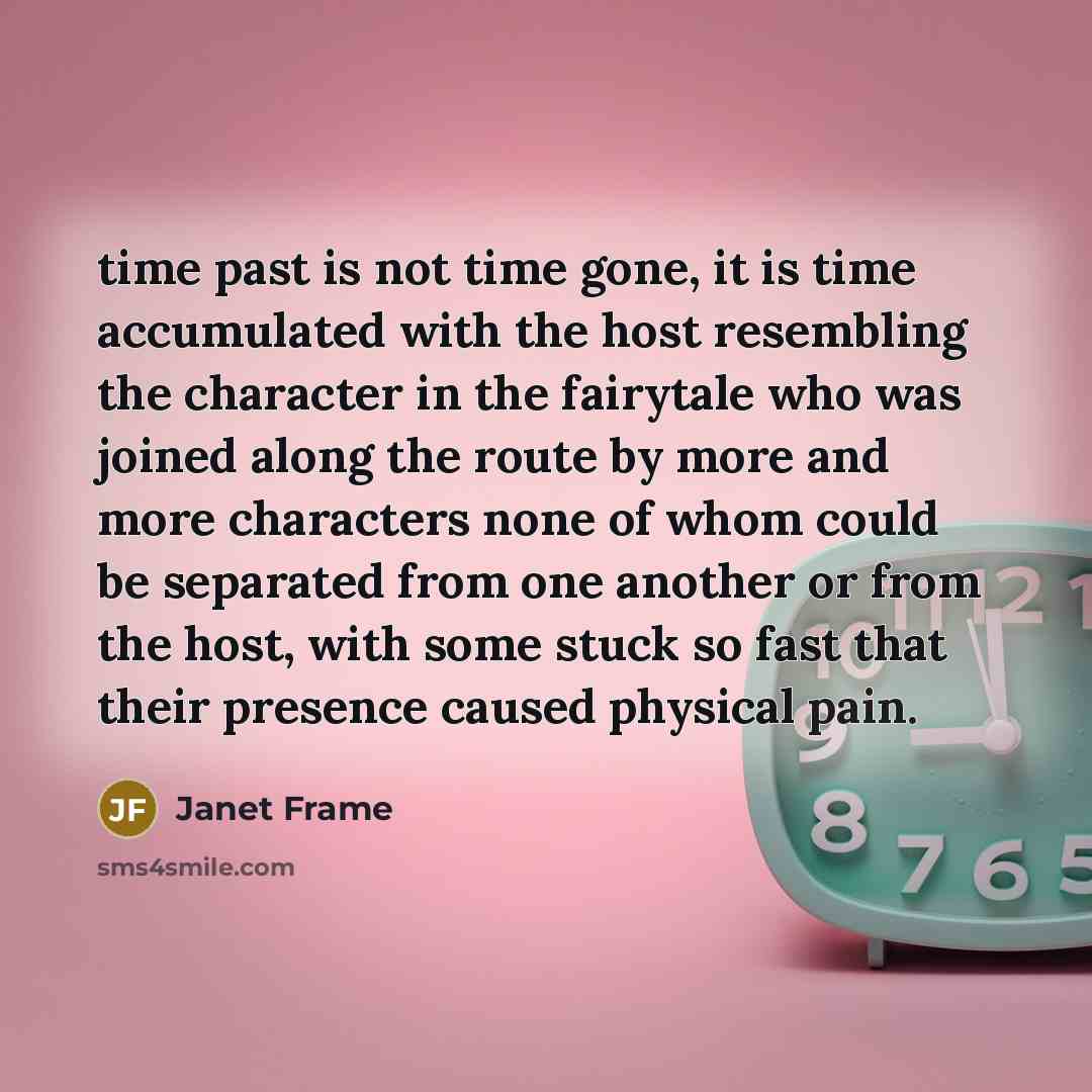 “time past is not time gone, it is time accumulated with the host resembling the character in the fairytale who was joined along the route by more and more characters none of whom could be separated from one another or from the host, with some stuck so fast that their presence caused physical pain.” quote by Janet Frame