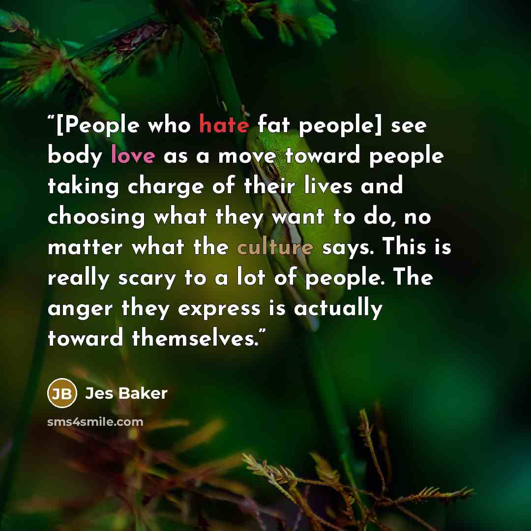 “[People who hate fat people] see body love as a move toward people taking charge of their lives and choosing what they want to do, no matter what the culture says. This is really scary to a lot of people. The anger they express is actually toward themselves.” quote by Jes Baker