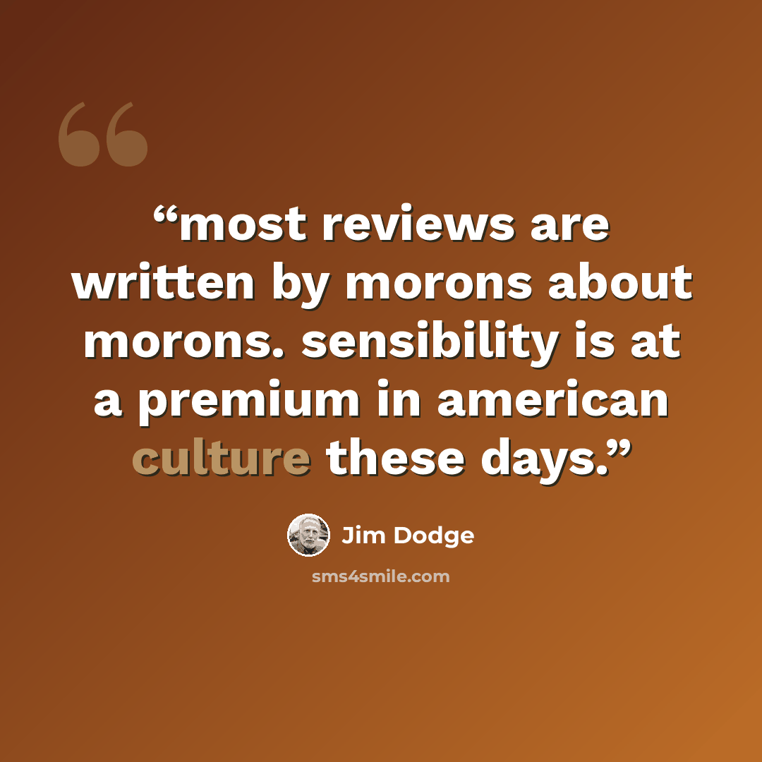 “most reviews are written by morons about morons. sensibility is at a premium in american culture these days.” quote by Jim Dodge