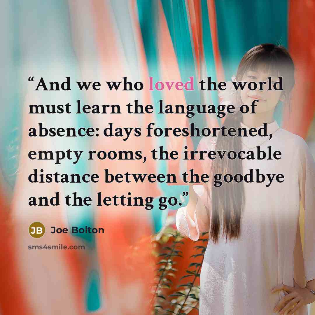 “And we who loved the world must learn the language of absence: days foreshortened, empty rooms, the irrevocable distance between the goodbye and the letting go.” quote by Joe Bolton
