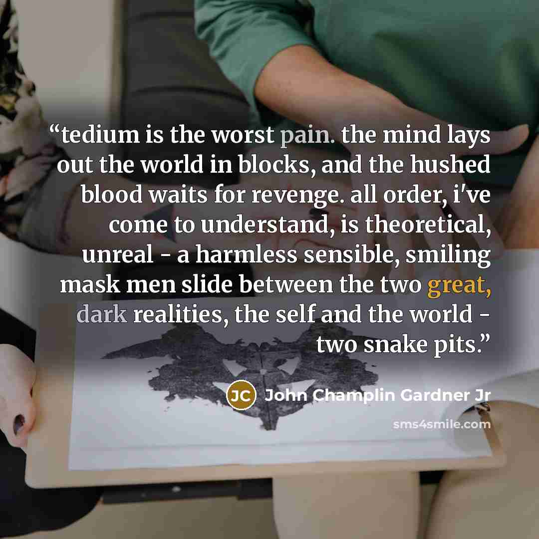 “tedium is the worst pain. the mind lays out the world in blocks, and the hushed blood waits for revenge. all order, i've come to understand, is theoretical, unreal - a harmless sensible, smiling mask men slide between the two great, dark realities, the self and the world - two snake pits.” quote by John Champlin Gardner Jr