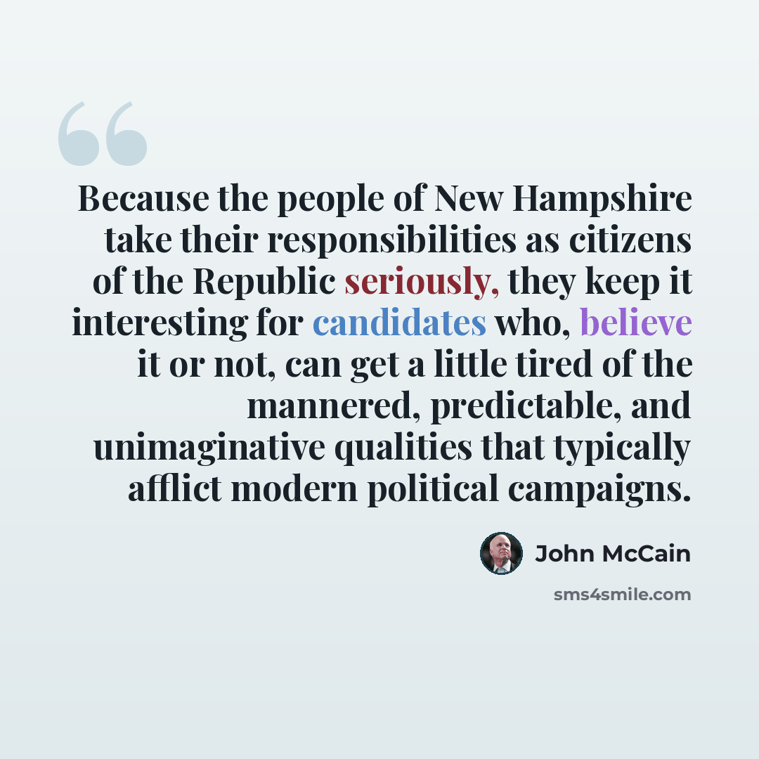 “Because the people of New Hampshire take their responsibilities as citizens of the Republic seriously, they keep it interesting for candidates who, believe it or not, can get a little tired of the mannered, predictable, and unimaginative qualities that typically afflict modern political campaigns.” quote by John McCain