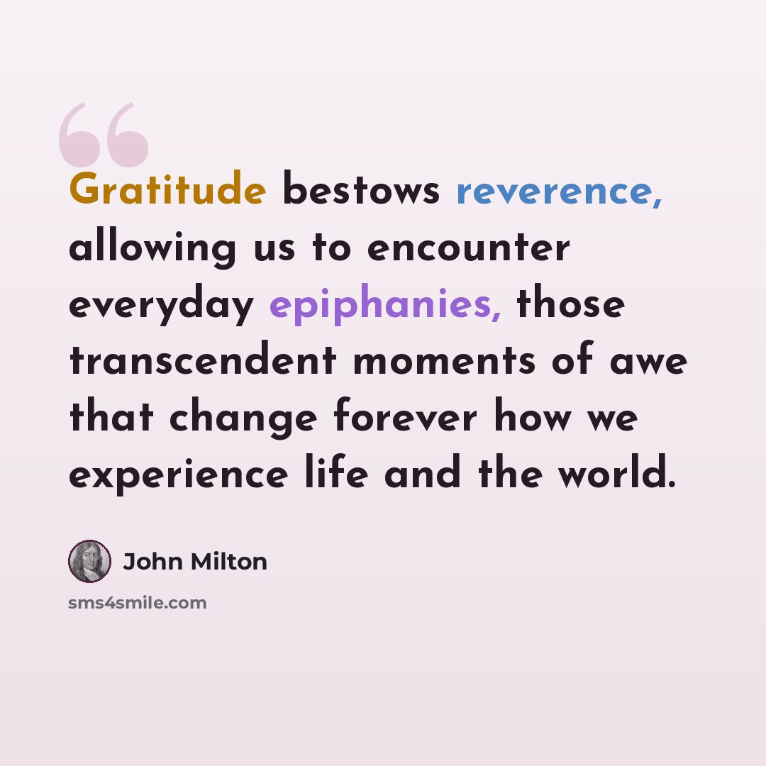 “Gratitude bestows reverence, allowing us to encounter everyday epiphanies, those transcendent moments of awe that change forever how we experience life and the world.” quote by John Milton