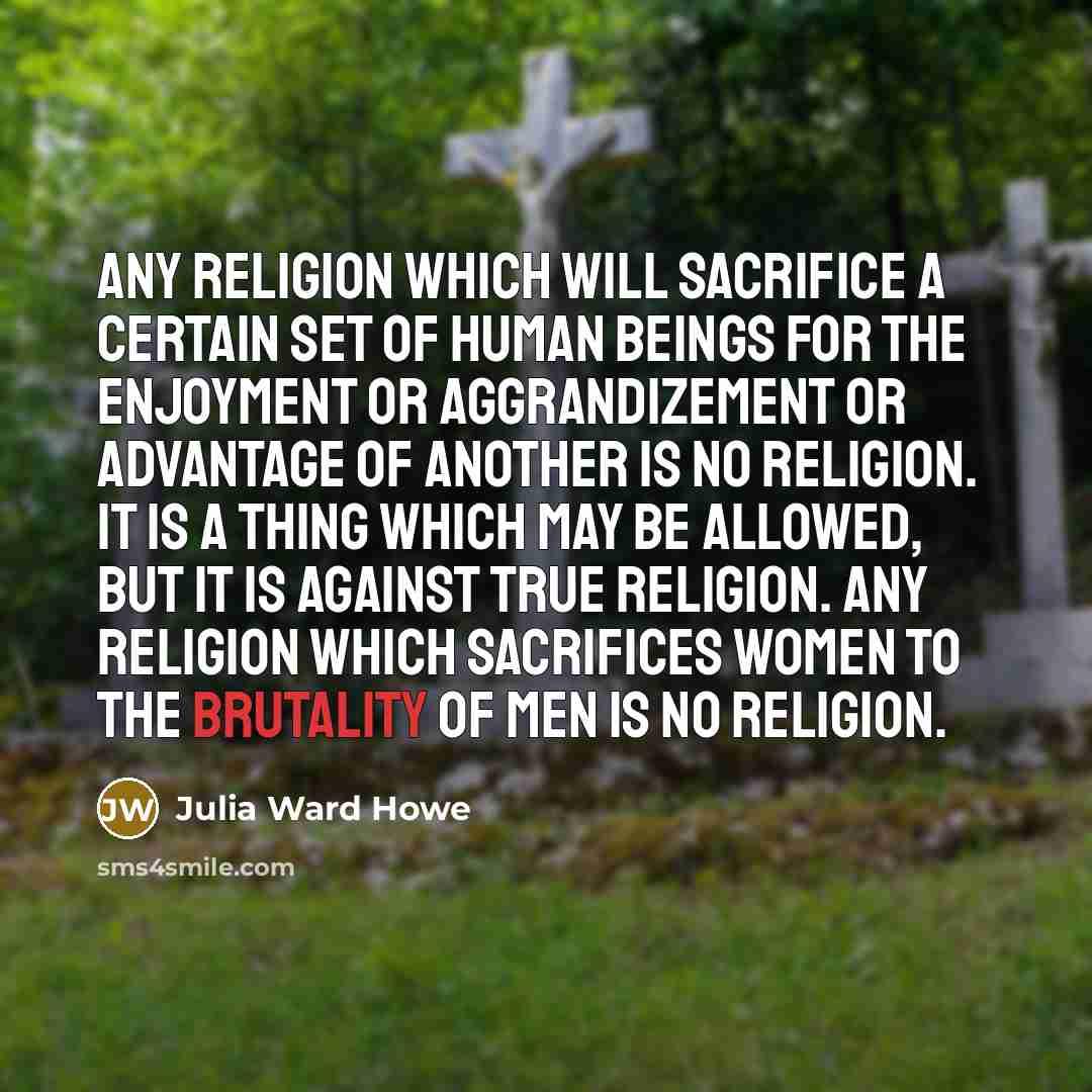 “Any religion which will sacrifice a certain set of human beings for the enjoyment or aggrandizement or advantage of another is no religion. It is a thing which may be allowed, but it is against true religion. Any religion which sacrifices women to the brutality of men is no religion.” quote by Julia Ward Howe