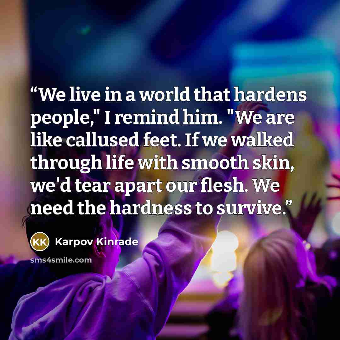 “We live in a world that hardens people," I remind him. "We are like callused feet. If we walked through life with smooth skin, we'd tear apart our flesh. We need the hardness to survive.” quote by Karpov Kinrade