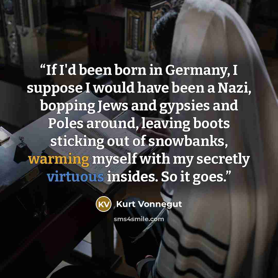“If I'd been born in Germany, I suppose I would have been a Nazi, bopping Jews and gypsies and Poles around, leaving boots sticking out of snowbanks, warming myself with my secretly virtuous insides. So it goes.” quote by Kurt Vonnegut