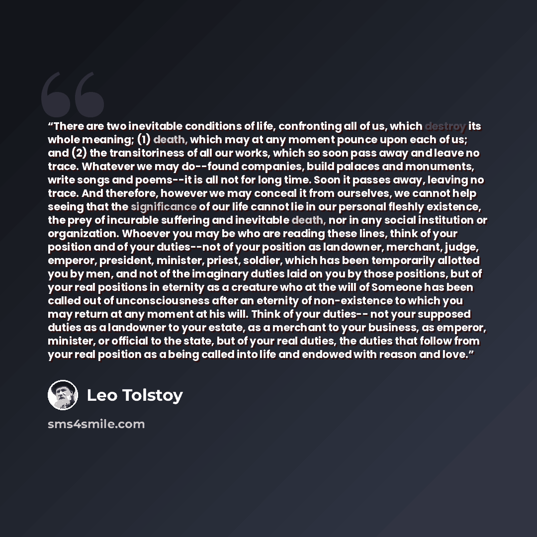 “There are two inevitable conditions of life, confronting all of us, which destroy its whole meaning; (1) death, which may at any moment pounce upon each of us; and (2) the transitoriness of all our works, which so soon pass away and leave no trace. Whatever we may do--found companies, build…” quote by Leo Tolstoy
