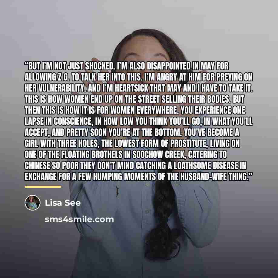 “But I’m not just shocked. I’m also disappointed in May for allowing Z.G. to talk her into this. I’m angry at him for preying on her vulnerability. And I’m heartsick that May and I have to take it. This is how women end up on the street selling their bodies. But then this is how it is for women…” quote by Lisa See