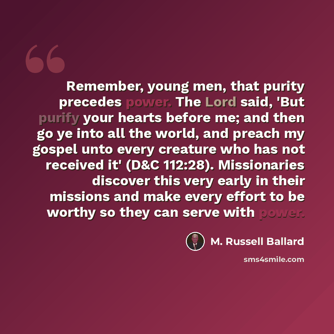 “Remember, young men, that purity precedes power. The Lord said, 'But purify your hearts before me; and then go ye into all the world, and preach my gospel unto every creature who has not received it' (D&C 112:28). Missionaries discover this very early in their missions and make every effort to be…” quote by M. Russell Ballard