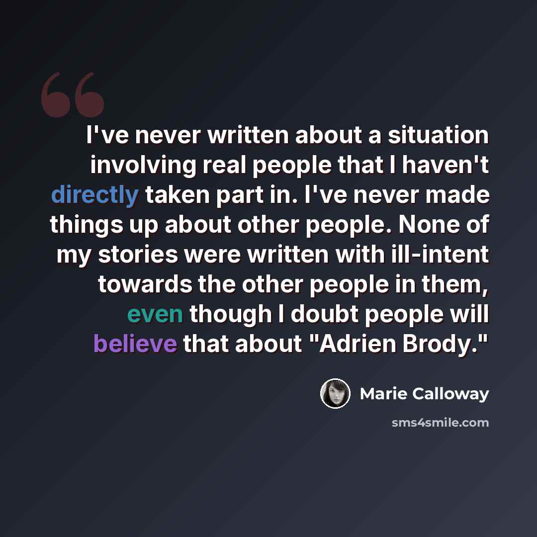 “I've never written about a situation involving real people that I haven't directly taken part in. I've never made things up about other people. None of my stories were written with ill-intent towards the other people in them, even though I doubt people will believe that about "Adrien Brody."” quote by Marie Calloway
