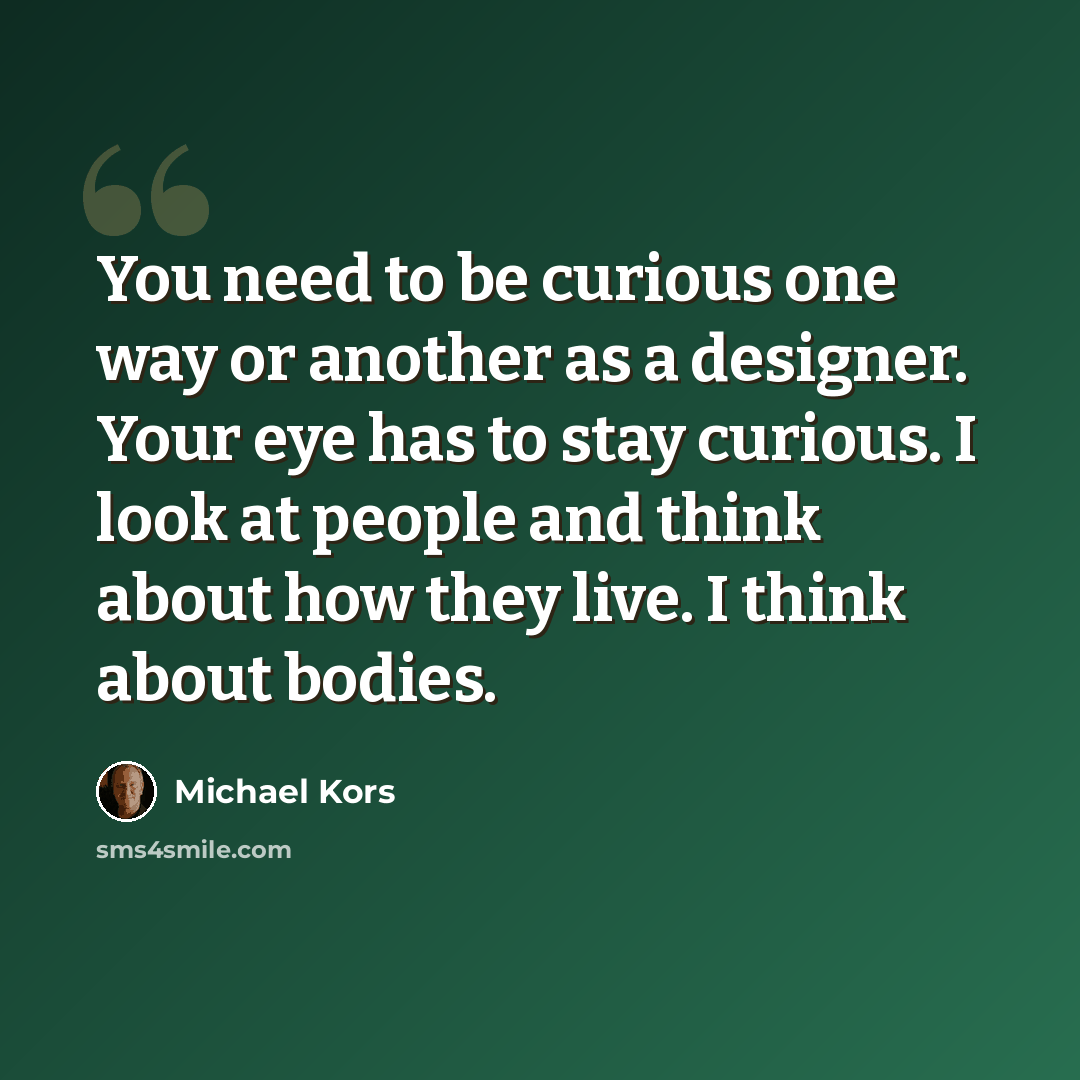 “You need to be curious one way or another as a designer. Your eye has to stay curious. I look at people and think about how they live. I think about bodies.” quote by Michael Kors